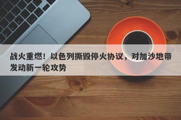 战火重燃！以色列撕毁停火协议，对加沙地带发动新一轮攻势