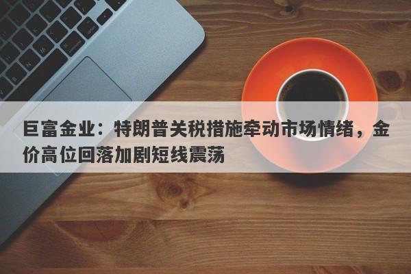 巨富金业：特朗普关税措施牵动市场情绪，金价高位回落加剧短线震荡
