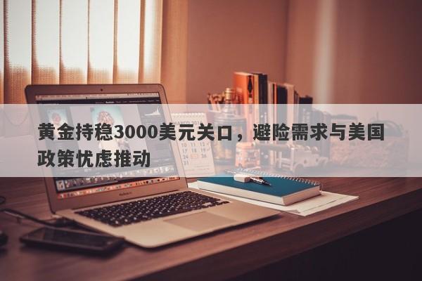 黄金持稳3000美元关口，避险需求与美国政策忧虑推动