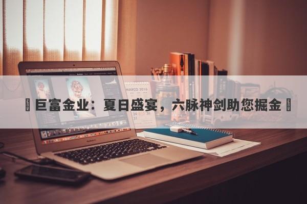 ‌巨富金业：夏日盛宴，六脉神剑助您掘金‌