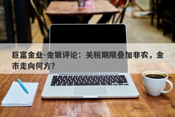 巨富金业-金银评论：关税期限叠加非农，金市走向何方？