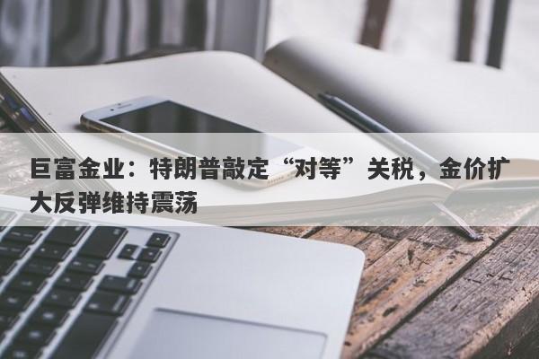 巨富金业：特朗普敲定“对等”关税，金价扩大反弹维持震荡