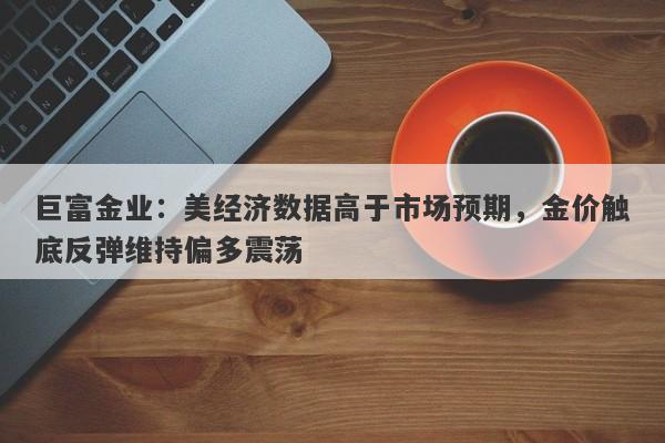 巨富金业：美经济数据高于市场预期，金价触底反弹维持偏多震荡