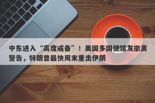 中东进入“高度戒备”！美国多国使馆发撤离警告，特朗普最快周末重击伊朗