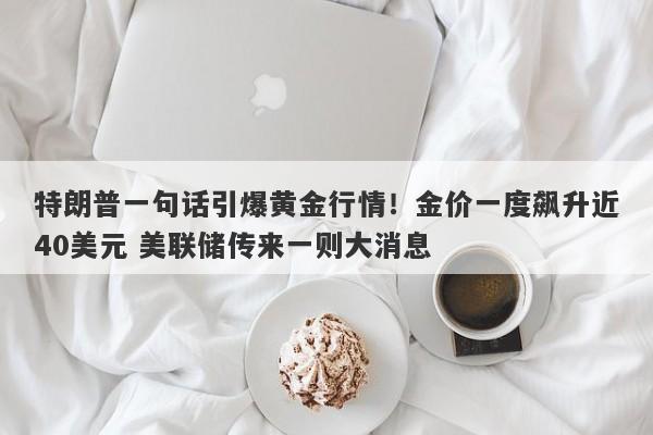 特朗普一句话引爆黄金行情！金价一度飙升近40美元 美联储传来一则大消息