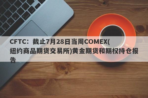 CFTC：截止7月28日当周COMEX(纽约商品期货交易所)黄金期货和期权持仓报告