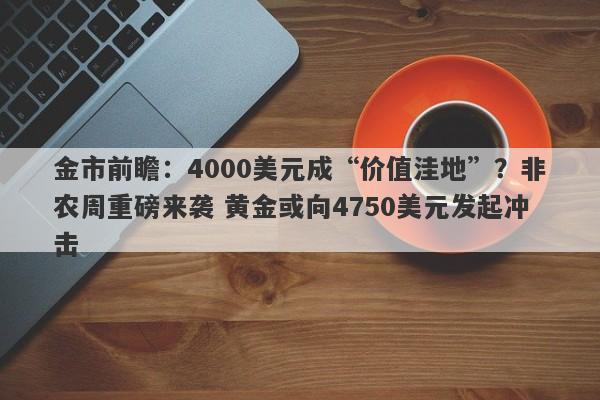 金市前瞻：4000美元成“价值洼地”？非农周重磅来袭 黄金或向4750美元发起冲击