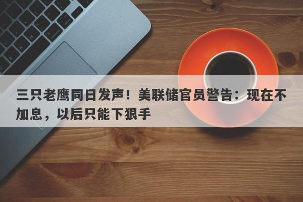 三只老鹰同日发声！美联储官员警告：现在不加息，以后只能下狠手