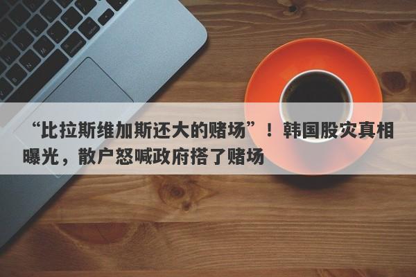 “比拉斯维加斯还大的赌场”！韩国股灾真相曝光，散户怒喊政府搭了赌场