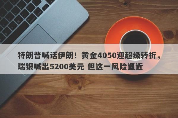 特朗普喊话伊朗！黄金4050迎超级转折，瑞银喊出5200美元 但这一风险逼近