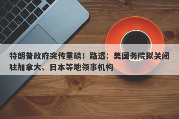 特朗普政府突传重磅！路透：美国务院拟关闭驻加拿大、日本等地领事机构