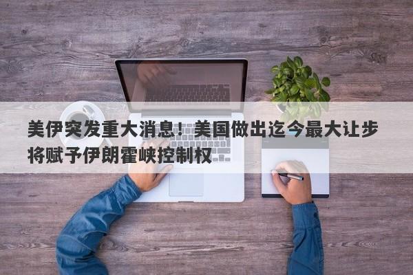 美伊突发重大消息！美国做出迄今最大让步 将赋予伊朗霍峡控制权