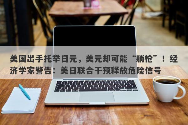 美国出手托举日元，美元却可能“躺枪”！经济学家警告：美日联合干预释放危险信号