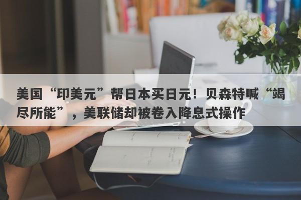 美国“印美元”帮日本买日元！贝森特喊“竭尽所能”，美联储却被卷入降息式操作