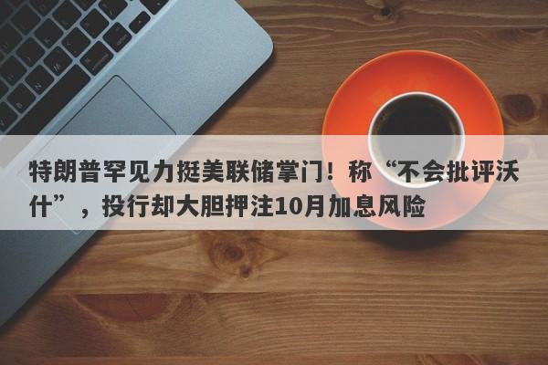 特朗普罕见力挺美联储掌门！称“不会批评沃什”，投行却大胆押注10月加息风险