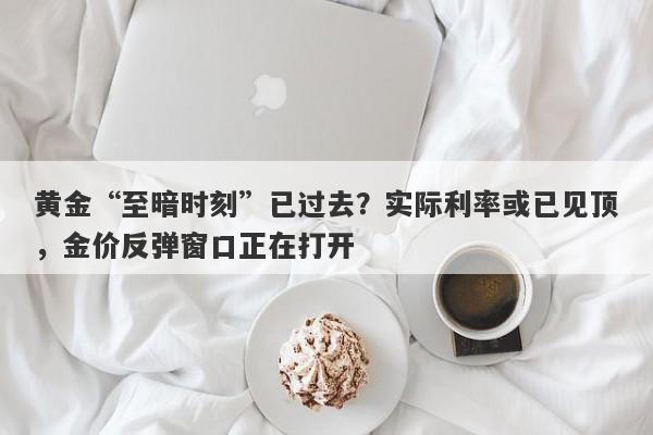 黄金“至暗时刻”已过去？实际利率或已见顶，金价反弹窗口正在打开