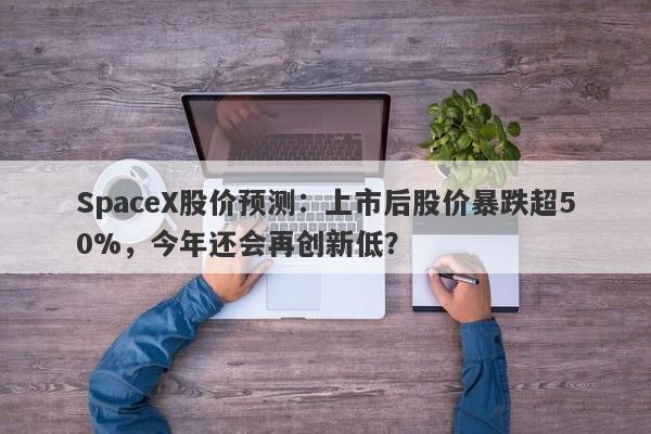 SpaceX股价预测：上市后股价暴跌超50%，今年还会再创新低？