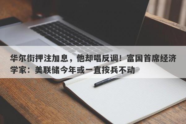 华尔街押注加息,他却唱反调!富国首席经济学家:美联储今年或一直按兵不动