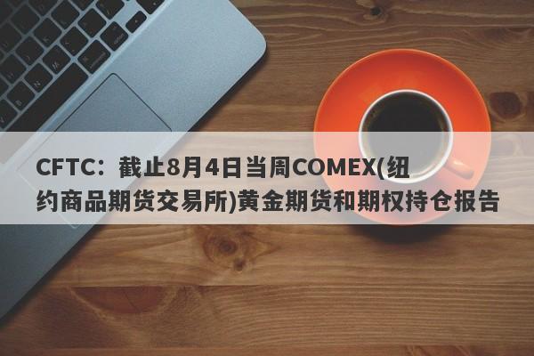 CFTC：截止8月4日当周COMEX(纽约商品期货交易所)黄金期货和期权持仓报告