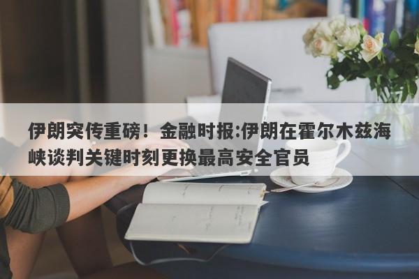 伊朗突传重磅！金融时报:伊朗在霍尔木兹海峡谈判关键时刻更换最高安全官员