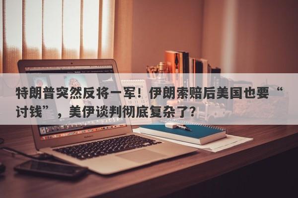 特朗普突然反将一军！伊朗索赔后美国也要“讨钱”，美伊谈判彻底复杂了？