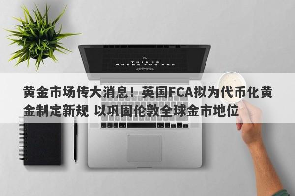 黄金市场传大消息！英国FCA拟为代币化黄金制定新规 以巩固伦敦全球金市地位