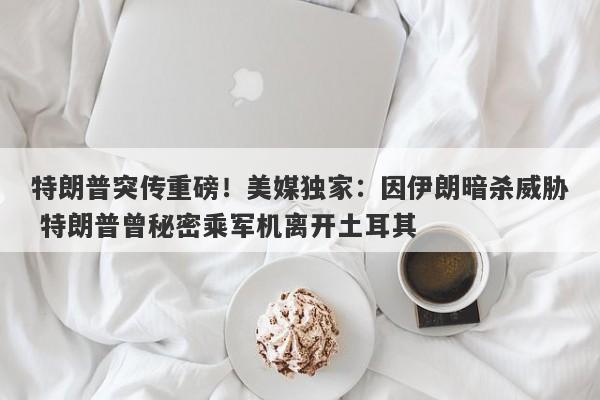 特朗普突传重磅！美媒独家：因伊朗暗杀威胁 特朗普曾秘密乘军机离开土耳其