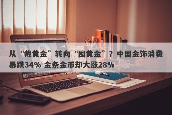 从“戴黄金”转向“囤黄金”？中国金饰消费暴跌34% 金条金币却大涨28%