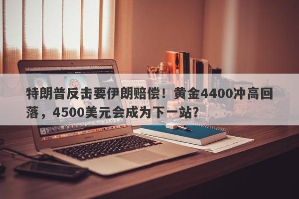 特朗普反击要伊朗赔偿！黄金4400冲高回落，4500美元会成为下一站？