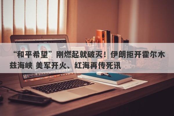 “和平希望”刚燃起就破灭！伊朗拒开霍尔木兹海峡 美军开火、红海再传死讯