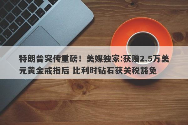 特朗普突传重磅！美媒独家:获赠2.5万美元黄金戒指后 比利时钻石获关税豁免