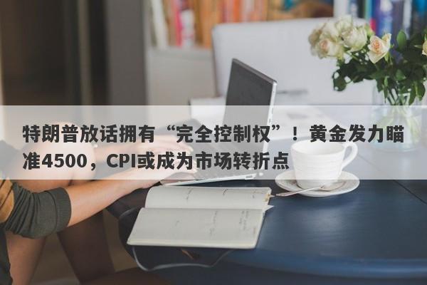 特朗普放话拥有“完全控制权”！黄金发力瞄准4500，CPI或成为市场转折点