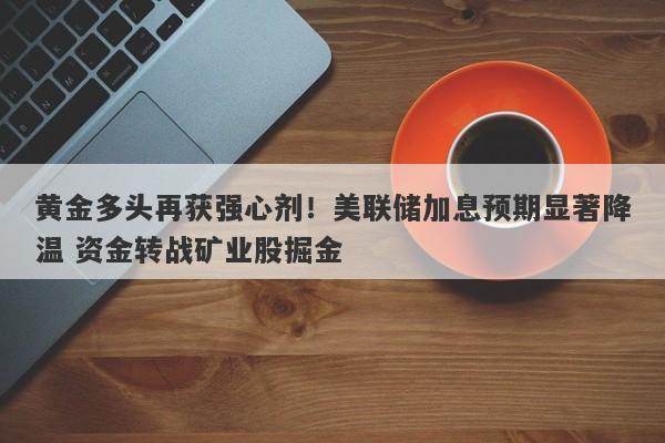 黄金多头再获强心剂！美联储加息预期显著降温 资金转战矿业股掘金
