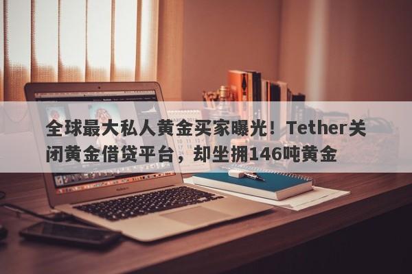 全球最大私人黄金买家曝光！Tether关闭黄金借贷平台，却坐拥146吨黄金