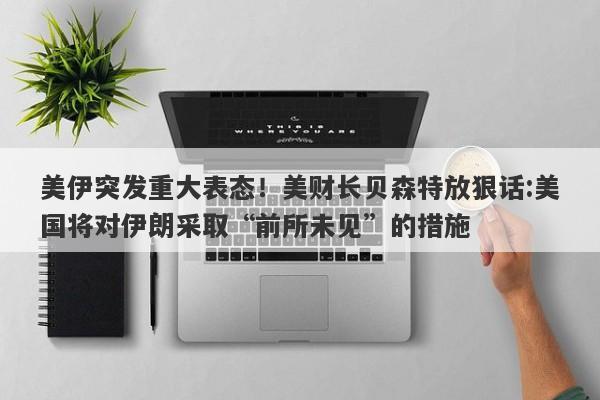 美伊突发重大表态！美财长贝森特放狠话:美国将对伊朗采取“前所未见”的措施