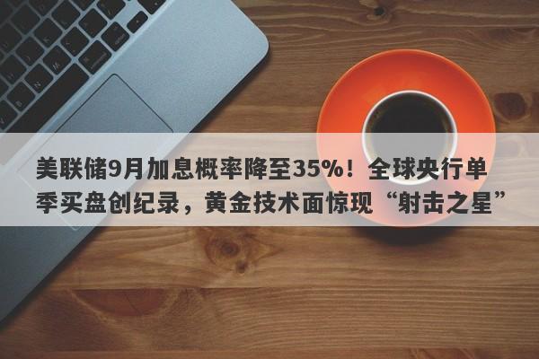 美联储9月加息概率降至35%！全球央行单季买盘创纪录，黄金技术面惊现“射击之星”