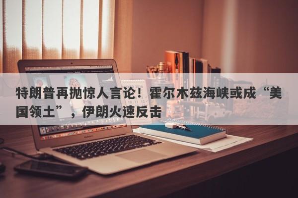特朗普再抛惊人言论！霍尔木兹海峡或成“美国领土”，伊朗火速反击