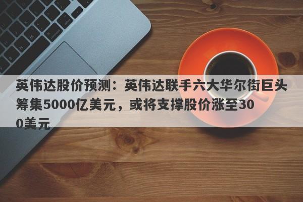 英伟达股价预测：英伟达联手六大华尔街巨头筹集5000亿美元，或将支撑股价涨至300美元