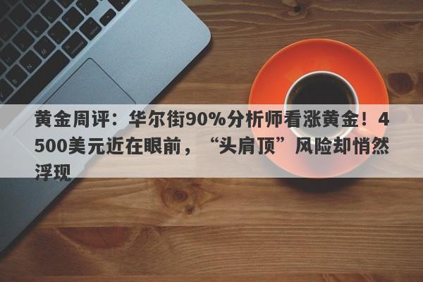 黄金周评：华尔街90%分析师看涨黄金！4500美元近在眼前，“头肩顶”风险却悄然浮现