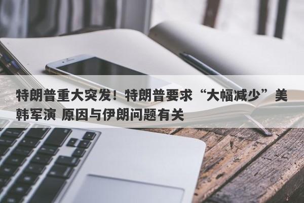 特朗普重大突发！特朗普要求“大幅减少”美韩军演 原因与伊朗问题有关