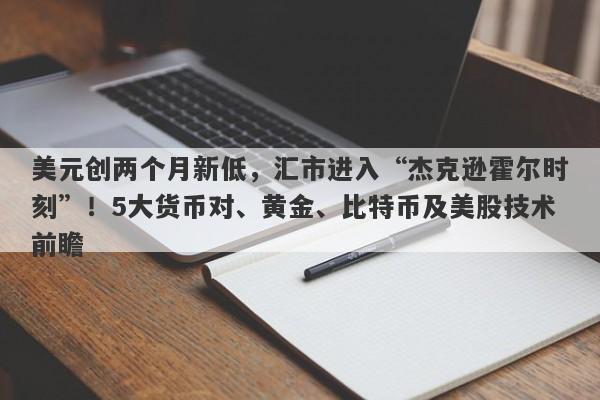 美元创两个月新低，汇市进入“杰克逊霍尔时刻”！5大货币对、黄金、比特币及美股技术前瞻