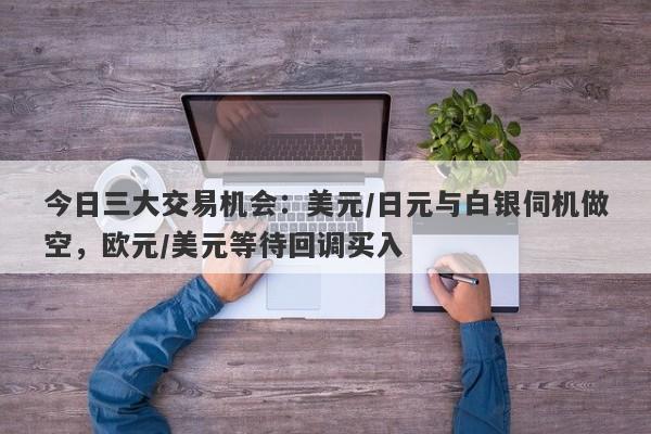 今日三大交易机会：美元/日元与白银伺机做空，欧元/美元等待回调买入