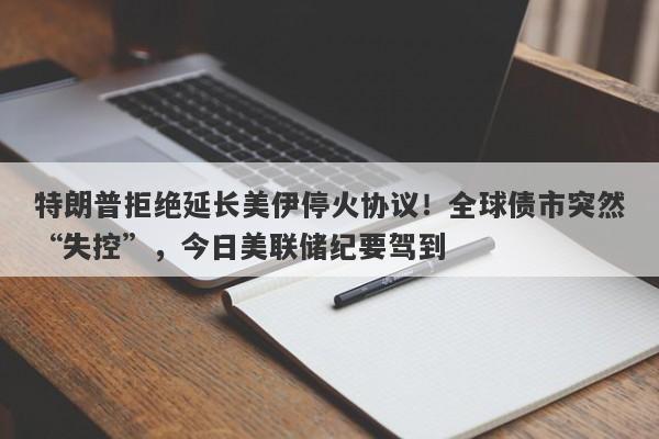 特朗普拒绝延长美伊停火协议！全球债市突然“失控”，今日美联储纪要驾到