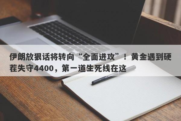 伊朗放狠话将转向“全面进攻”！黄金遇到硬茬失守4400，第一道生死线在这