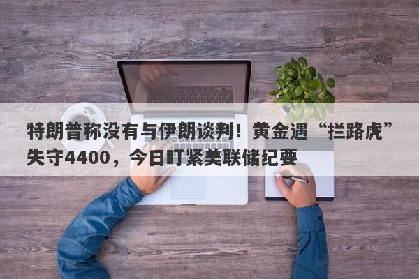 特朗普称没有与伊朗谈判！黄金遇“拦路虎”失守4400，今日盯紧美联储纪要