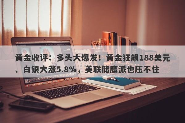 黄金收评：多头大爆发！黄金狂飙188美元、白银大涨5.8%，美联储鹰派也压不住