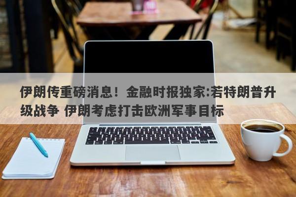 伊朗传重磅消息！金融时报独家:若特朗普升级战争 伊朗考虑打击欧洲军事目标