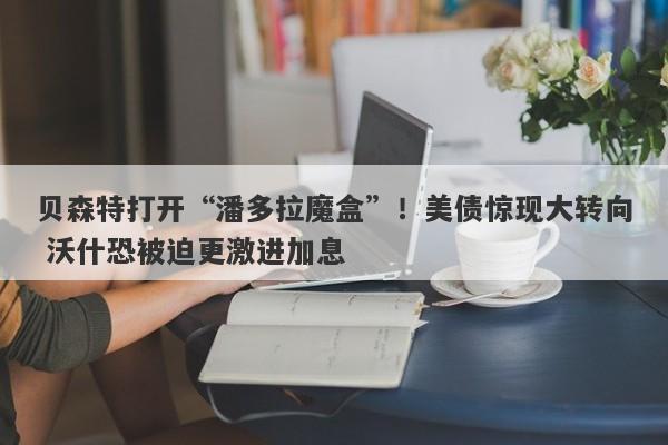 贝森特打开“潘多拉魔盒”！美债惊现大转向 沃什恐被迫更激进加息