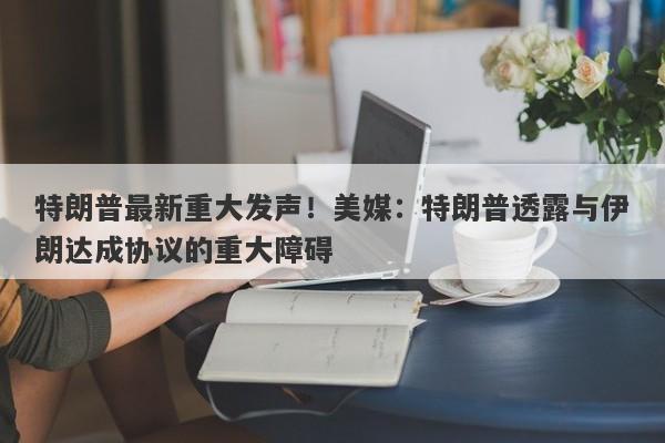 特朗普最新重大发声！美媒：特朗普透露与伊朗达成协议的重大障碍
