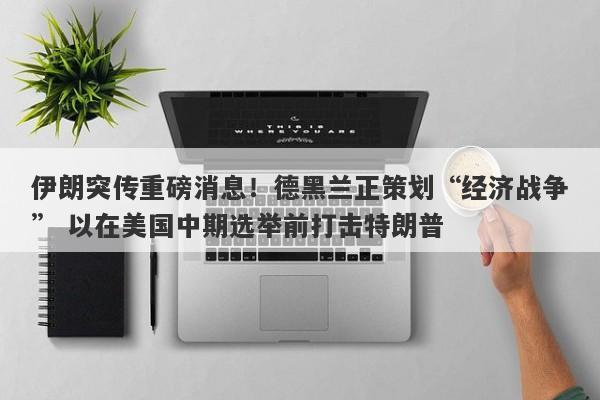伊朗突传重磅消息！德黑兰正策划“经济战争” 以在美国中期选举前打击特朗普